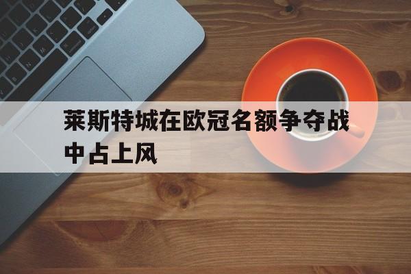 意甲积分榜-莱斯特城在欧冠名额争夺战中占上风